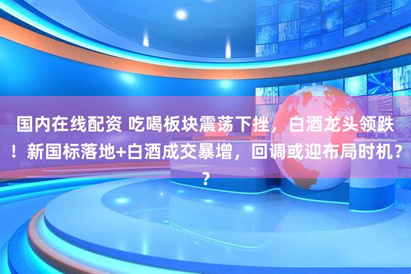 国内在线配资 吃喝板块震荡下挫，白酒龙头领跌！新国标落地+白酒成交暴增，回调或迎布局时机？