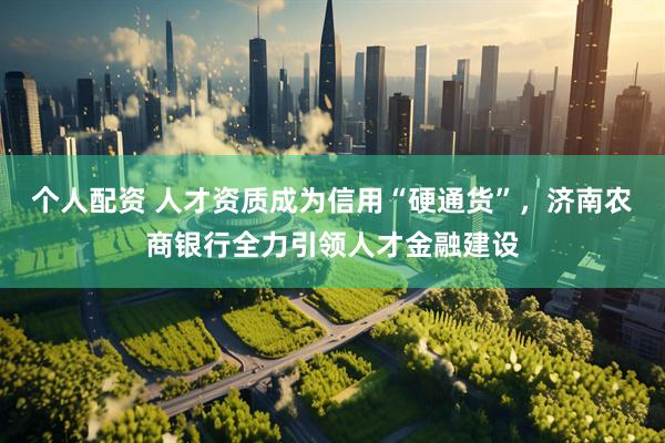 个人配资 人才资质成为信用“硬通货”，济南农商银行全力引领人才金融建设