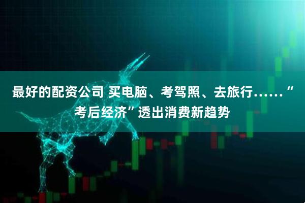 最好的配资公司 买电脑、考驾照、去旅行……“考后经济”透出消费新趋势