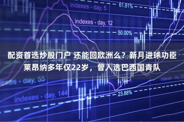 配资首选炒股门户 还能回欧洲么？新月进球功臣莱昂纳多年仅22岁，曾入选巴西国青队