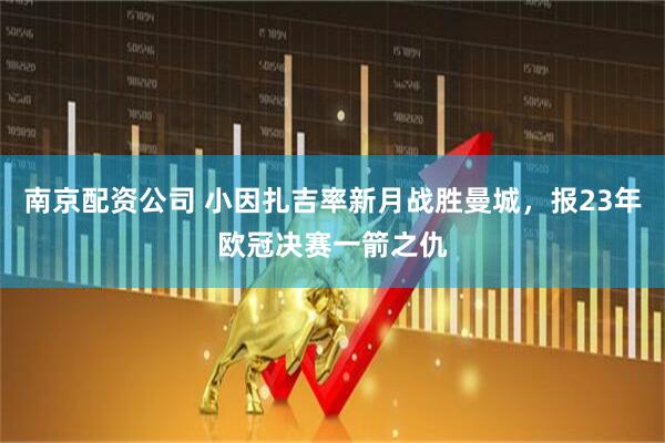 南京配资公司 小因扎吉率新月战胜曼城，报23年欧冠决赛一箭之仇