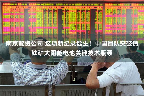 南京配资公司 这项新纪录诞生！中国团队突破钙钛矿太阳能电池关键技术瓶颈