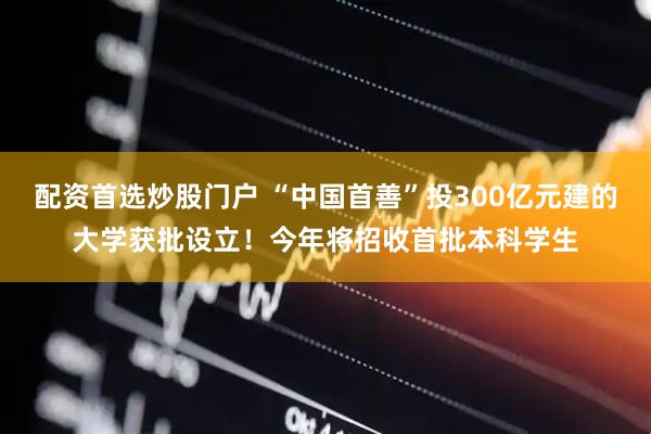 配资首选炒股门户 “中国首善”投300亿元建的大学获批设立！今年将招收首批本科学生