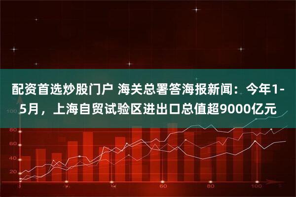 配资首选炒股门户 海关总署答海报新闻：今年1-5月，上海自贸试验区进出口总值超9000亿元