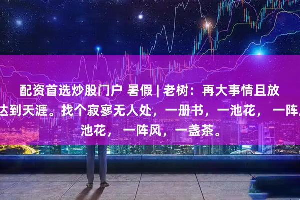 配资首选炒股门户 暑假 | 老树：再大事情且放下，只身遛达到天涯。找个寂寥无人处，一册书，一池花， 一阵风，一盏茶。