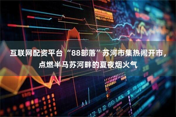 互联网配资平台 “88部落”苏河市集热闹开市，点燃半马苏河畔的夏夜烟火气