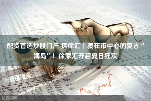 配资首选炒股门户 探徐汇｜藏在市中心的复古“海岛”！徐家汇开启夏日狂欢