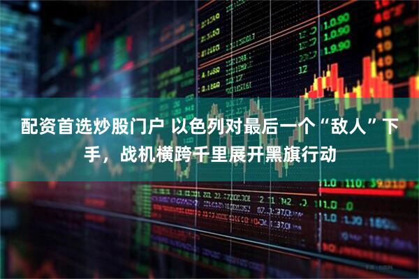 配资首选炒股门户 以色列对最后一个“敌人”下手，战机横跨千里展开黑旗行动