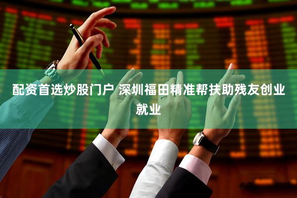 配资首选炒股门户 深圳福田精准帮扶助残友创业就业