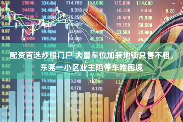配资首选炒股门户 大量车位加装地锁只售不租，东莞一小区业主陷停车难困境