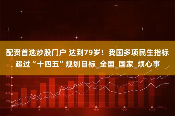 配资首选炒股门户 达到79岁！我国多项民生指标超过“十四五”规划目标_全国_国家_烦心事