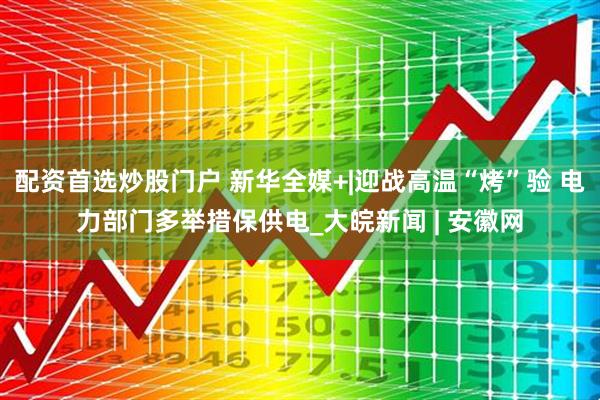 配资首选炒股门户 新华全媒+|迎战高温“烤”验 电力部门多举措保供电_大皖新闻 | 安徽网