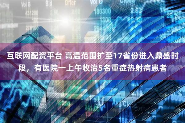 互联网配资平台 高温范围扩至17省份进入鼎盛时段，有医院一上午收治5名重症热射病患者