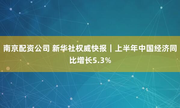 南京配资公司 新华社权威快报｜上半年中国经济同比增长5.3%