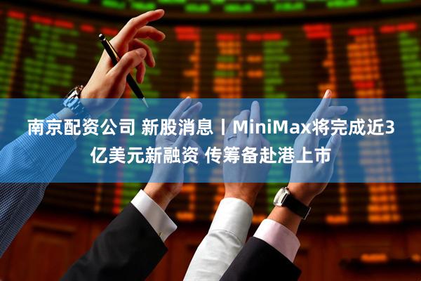 南京配资公司 新股消息丨MiniMax将完成近3亿美元新融资 传筹备赴港上市