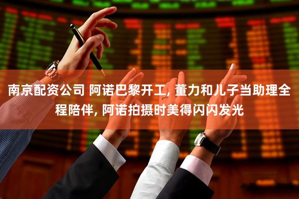 南京配资公司 阿诺巴黎开工, 董力和儿子当助理全程陪伴, 阿诺拍摄时美得闪闪发光