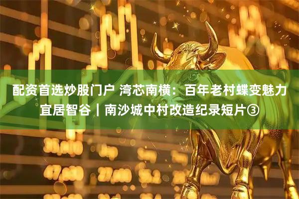 配资首选炒股门户 湾芯南横：百年老村蝶变魅力宜居智谷｜南沙城中村改造纪录短片③