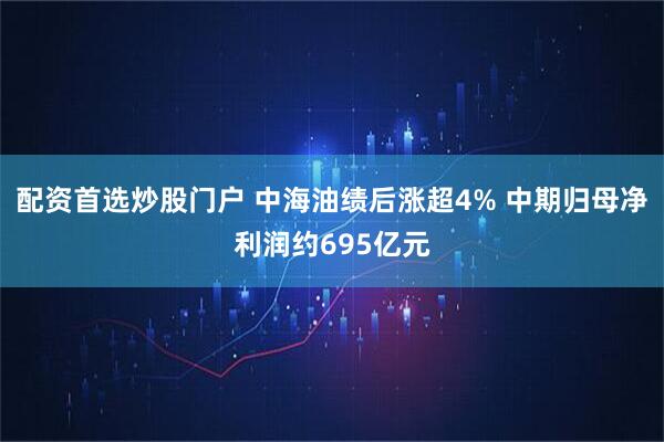 配资首选炒股门户 中海油绩后涨超4% 中期归母净利润约695亿元