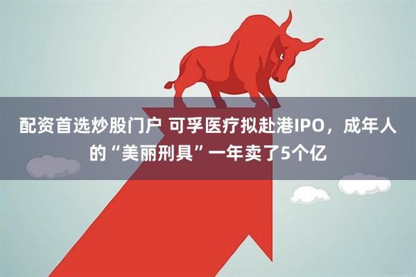 配资首选炒股门户 可孚医疗拟赴港IPO，成年人的“美丽刑具”一年卖了5个亿