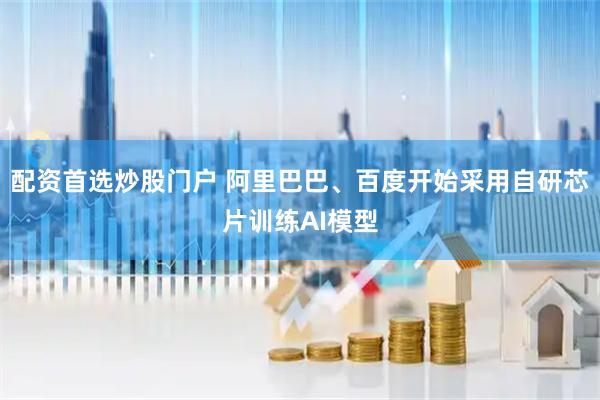 配资首选炒股门户 阿里巴巴、百度开始采用自研芯片训练AI模型