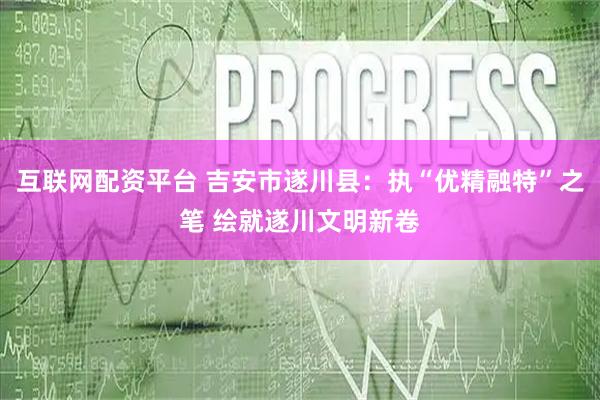 互联网配资平台 吉安市遂川县：执“优精融特”之笔 绘就遂川文明新卷
