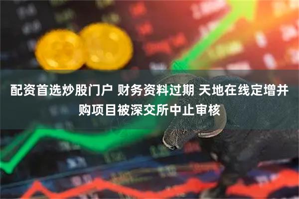 配资首选炒股门户 财务资料过期 天地在线定增并购项目被深交所中止审核