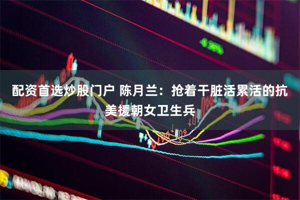配资首选炒股门户 陈月兰：抢着干脏活累活的抗美援朝女卫生兵