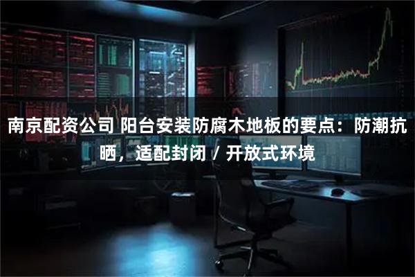 南京配资公司 阳台安装防腐木地板的要点:防潮抗晒,适配封闭 / 开放式环境