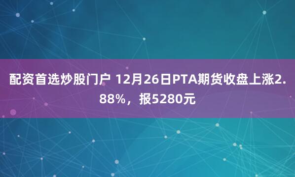 配资首选炒股门户 12月26日PTA期货收盘上涨2.88%，报5280元